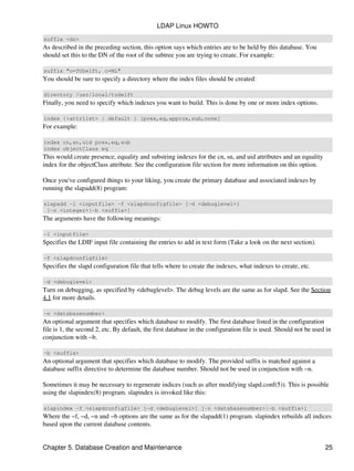 suffix <dn>
As described in the preceding section, this option says which entries are to be held by this database. You
should set this to the DN of the root of the subtree you are trying to create. For example:
suffix "o=TUDelft, c=NL"
You should be sure to specify a directory where the index files should be created:
directory /usr/local/tudelft
Finally, you need to specify which indexes you want to build. This is done by one or more index options.
index {<attrlist> | default } [pres,eq,approx,sub,none]
For example:
index cn,sn,uid pres,eq,sub
index objectClass eq
This would create presence, equality and substring indexes for the cn, sn, and uid attributes and an equality
index for the objectClass attribute. See the configuration file section for more information on this option.
Once you've configured things to your liking, you create the primary database and associated indexes by
running the slapadd(8) program:
slapadd −l <inputfile> −f <slapdconfigfile> [−d <debuglevel>]
[−n <integer>|−b <suffix>]
The arguments have the following meanings:
−l <inputfile>
Specifies the LDIF input file containing the entries to add in text form (Take a look on the next section).
−f <slapdconfigfile>
Specifies the slapd configuration file that tells where to create the indexes, what indexes to create, etc.
−d <debuglevel>
Turn on debugging, as specified by <debuglevel>. The debug levels are the same as for slapd. See the Section
4.1 for more details.
−n <databasenumber>
An optional argument that specifies which database to modify. The first database listed in the configuration
file is 1, the second 2, etc. By default, the first database in the configuration file is used. Should not be used in
conjunction with −b.
−b <suffix>
An optional argument that specifies which database to modify. The provided suffix is matched against a
database suffix directive to determine the database number. Should not be used in conjunction with −n.
Sometimes it may be necessary to regenerate indices (such as after modifying slapd.conf(5)). This is possible
using the slapindex(8) program. slapindex is invoked like this:
slapindex −f <slapdconfigfile> [−d <debuglevel>] [−n <databasenumber>|−b <suffix>]
Where the −f, −d, −n and −b options are the same as for the slapadd(1) program. slapindex rebuilds all indices
based upon the current database contents.
LDAP Linux HOWTO
Chapter 5. Database Creation and Maintenance 25
 