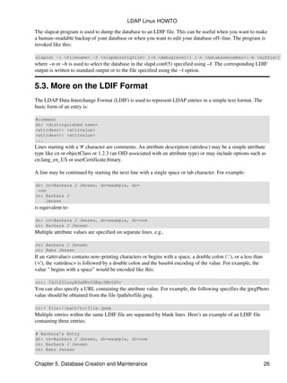 The slapcat program is used to dump the database to an LDIF file. This can be useful when you want to make
a human−readable backup of your database or when you want to edit your database off−line. The program is
invoked like this:
slapcat −l <filename> −f <slapdconfigfile> [−d <debuglevel>] [−n <databasenumber>|−b <suffix>]
where −n or −b is used to select the database in the slapd.conf(5) specified using −f. The corresponding LDIF
output is written to standard output or to the file specified using the −l option.
5.3. More on the LDIF Format
The LDAP Data Interchange Format (LDIF) is used to represent LDAP entries in a simple text format. The
basic form of an entry is:
#comment
dn: <distinguished name>
<attrdesc>: <attrvalue>
<attrdesc>: <attrvalue>
...
Lines starting with a '#' character are comments. An attribute description (attrdesc) may be a simple attribute
type like cn or objectClass or 1.2.3 (an OID associated with an attribute type) or may include options such as
cn;lang_en_US or userCertificate;binary.
A line may be continued by starting the next line with a single space or tab character. For example:
dn: cn=Barbara J Jensen, dc=example, dc=
com
cn: Barbara J
Jensen
is equivalent to:
dn: cn=Barbara J Jensen, dc=example, dc=com
cn: Barbara J Jensen
Multiple attribute values are specified on separate lines. e.g.,
cn: Barbara J Jensen
cn: Babs Jensen
If an <attrvalue> contains non−printing characters or begins with a space, a double colon (':'), or a less than
('<'), the <attrdesc> is followed by a double colon and the base64 encoding of the value. For example, the
value " begins with a space" would be encoded like this:
cn:: IGJlZ2lucyB3aXRoIGEgc3BhY2U=
You can also specify a URL containing the attribute value. For example, the following specifies the jpegPhoto
value should be obtained from the file /path/to/file.jpeg.
cn:< file://path/to/file.jpeg
Multiple entries within the same LDIF file are separated by blank lines. Here's an example of an LDIF file
containing three entries.
# Barbara's Entry
dn: cn=Barbara J Jensen, dc=example, dc=com
cn: Barbara J Jensen
cn: Babs Jensen
LDAP Linux HOWTO
Chapter 5. Database Creation and Maintenance 26
 