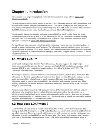 Chapter 1. Introduction
This document is no longer being updated, for the latest documentation, please refer to: OpenLDAP
Administrator's Guide
The main purpose of this document is to set up and use a LDAP Directory Server on your Linux machine.You
will learn how to install, configure, run and maintain the LDAP server. After you also learn how you can
store, retrieve and update information on your Directory using the LDAP clients and utilities. The daemon for
the LDAP directory server is called slapd and it runs on many different UNIX platforms.
There is another daemon that cares for replication between LDAP servers. It's called slurpd and for the
moment you don't need to worry about it. In this document you will run a slapd which provides directory
service for your local domain only, without replication, so without slurpd. Complete information about
replication is available at: OpenLDAP Administrator's Guide
The local domain setup represents a simple choice for configuring your server, good for starting and easy to
upgrade to another configuration later if you want. The information presented on this document represents a
nice initialization on using the LDAP server. Possibly after reading this document you will feel encouraged to
expand the capabilities of your server and even write your own clients, using the already available C, C++ and
Java Development Kits.
1.1. What's LDAP ?
LDAP stands for Lightweight Directory Access Protocol. As the name suggests, it is a lightweight
client−server protocol for accessing directory services, specifically X.500−based directory services. LDAP
runs over TCP/IP or other connection oriented transfer services. LDAP is defined in RFC2251 "The
Lightweight Directory Access Protocol (v3).
A directory is similar to a database, but tends to contain more descriptive, attribute−based information. The
information in a directory is generally read much more often than it is written. Directories are tuned to give
quick−response to high−volume lookup or search operations. They may have the ability to replicate
information widely in order to increase availability and reliability, while reducing response time. When
directory information is replicated, temporary inconsistencies between the replicas may be OK, as long as
they get in sync eventually.
There are many different ways to provide a directory service. Different methods allow different kinds of
information to be stored in the directory, place different requirements on how that information can be
referenced, queried and updated, how it is protected from unauthorized access, etc. Some directory services
are local, providing service to a restricted context (e.g., the finger service on a single machine). Other services
are global, providing service to a much broader context.
1.2. How does LDAP work ?
LDAP directory service is based on a client−server model. One or more LDAP servers contain the data
making up the LDAP directory tree or LDAP backend database. An LDAP client connects to an LDAP server
and asks it a question. The server responds with the answer, or with a pointer to where the client can get more
information (typically, another LDAP server). No matter what LDAP server a client connects to, it sees the
same view of the directory; a name presented to one LDAP server references the same entry it would at
Chapter 1. Introduction 1
 