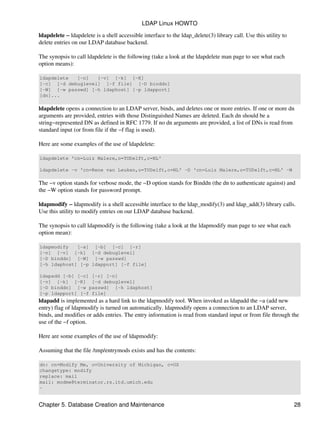 ldapdelete − ldapdelete is a shell accessible interface to the ldap_delete(3) library call. Use this utility to
delete entries on our LDAP database backend.
The synopsis to call ldapdelete is the following (take a look at the ldapdelete man page to see what each
option means):
ldapdelete [−n] [−v] [−k] [−K]
[−c] [−d debuglevel] [−f file] [−D binddn]
[−W] [−w passwd] [−h ldaphost] [−p ldapport]
[dn]...
ldapdelete opens a connection to an LDAP server, binds, and deletes one or more entries. If one or more dn
arguments are provided, entries with those Distinguished Names are deleted. Each dn should be a
string−represented DN as defined in RFC 1779. If no dn arguments are provided, a list of DNs is read from
standard input (or from file if the −f flag is used).
Here are some examples of the use of ldapdelete:
ldapdelete 'cn=Luiz Malere,o=TUDelft,c=NL'
ldapdelete −v 'cn=Rene van Leuken,o=TUDelft,c=NL' −D 'cn=Luiz Malere,o=TUDelft,c=NL' −W
The −v option stands for verbose mode, the −D option stands for Binddn (the dn to authenticate against) and
the −W option stands for password prompt.
ldapmodify − ldapmodify is a shell accessible interface to the ldap_modify(3) and ldap_add(3) library calls.
Use this utility to modify entries on our LDAP database backend.
The synopsis to call ldapmodify is the following (take a look at the ldapmodify man page to see what each
option mean):
ldapmodify [−a] [−b] [−c] [−r]
[−n] [−v] [−k] [−d debuglevel]
[−D binddn] [−W] [−w passwd]
[−h ldaphost] [−p ldapport] [−f file]
ldapadd [−b] [−c] [−r] [−n]
[−v] [−k] [−K] [−d debuglevel]
[−D binddn] [−w passwd] [−h ldaphost]
[−p ldapport] [−f file]
ldapadd is implemented as a hard link to the ldapmodify tool. When invoked as ldapadd the −a (add new
entry) flag of ldapmodify is turned on automatically. ldapmodify opens a connection to an LDAP server,
binds, and modifies or adds entries. The entry information is read from standard input or from file through the
use of the −f option.
Here are some examples of the use of ldapmodify:
Assuming that the file /tmp/entrymods exists and has the contents:
dn: cn=Modify Me, o=University of Michigan, c=US
changetype: modify
replace: mail
mail: modme@terminator.rs.itd.umich.edu
−
LDAP Linux HOWTO
Chapter 5. Database Creation and Maintenance 28
 
