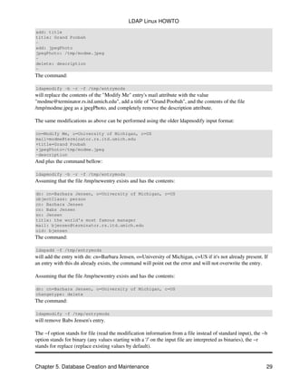 add: title
title: Grand Poobah
−
add: jpegPhoto
jpegPhoto: /tmp/modme.jpeg
−
delete: description
−
The command:
ldapmodify −b −r −f /tmp/entrymods
will replace the contents of the "Modify Me" entry's mail attribute with the value
"modme@terminator.rs.itd.umich.edu", add a title of "Grand Poobah", and the contents of the file
/tmp/modme.jpeg as a jpegPhoto, and completely remove the description attribute.
The same modifications as above can be performed using the older ldapmodify input format:
cn=Modify Me, o=University of Michigan, c=US
mail=modme@terminator.rs.itd.umich.edu
+title=Grand Poobah
+jpegPhoto=/tmp/modme.jpeg
−description
And plus the command bellow:
ldapmodify −b −r −f /tmp/entrymods
Assuming that the file /tmp/newentry exists and has the contents:
dn: cn=Barbara Jensen, o=University of Michigan, c=US
objectClass: person
cn: Barbara Jensen
cn: Babs Jensen
sn: Jensen
title: the world's most famous manager
mail: bjensen@terminator.rs.itd.umich.edu
uid: bjensen
The command:
ldapadd −f /tmp/entrymods
will add the entry with dn: cn=Barbara Jensen, o=University of Michigan, c=US if it's not already present. If
an entry with this dn already exists, the command will point out the error and will not overwrite the entry.
Assuming that the file /tmp/newentry exists and has the contents:
dn: cn=Barbara Jensen, o=University of Michigan, c=US
changetype: delete
The command:
ldapmodify −f /tmp/entrymods
will remove Babs Jensen's entry.
The −f option stands for file (read the modification information from a file instead of standard input), the −b
option stands for binary (any values starting with a '/' on the input file are interpreted as binaries), the −r
stands for replace (replace existing values by default).
LDAP Linux HOWTO
Chapter 5. Database Creation and Maintenance 29
 