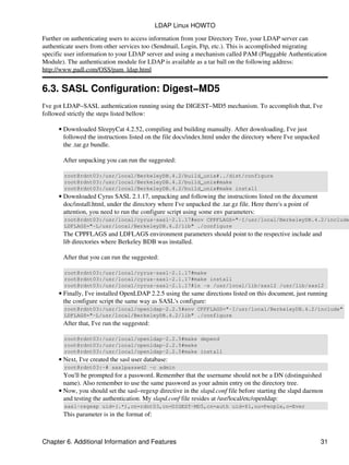 Further on authenticating users to access information from your Directory Tree, your LDAP server can
authenticate users from other services too (Sendmail, Login, Ftp, etc.). This is accomplished migrating
specific user information to your LDAP server and using a mechanism called PAM (Pluggable Authentication
Module). The authentication module for LDAP is available as a tar ball on the following address:
http://www.padl.com/OSS/pam_ldap.html
6.3. SASL Configuration: Digest−MD5
I've got LDAP−SASL authentication running using the DIGEST−MD5 mechanism. To accomplish that, I've
followed strictly the steps listed bellow:
Downloaded SleepyCat 4.2.52, compiling and building manually. After downloading, I've just
followed the instructions listed on the file docs/index.html under the directory where I've unpacked
the .tar.gz bundle.
After unpacking you can run the suggested:
root@rdnt03:/usr/local/BerkeleyDB.4.2/build_unix#../dist/configure
root@rdnt03:/usr/local/BerkeleyDB.4.2/build_unix#make
root@rdnt03:/usr/local/BerkeleyDB.4.2/build_unix#make install
•
Downloaded Cyrus SASL 2.1.17, unpacking and following the instructions listed on the document
doc/install.html, under the directory where I've unpacked the .tar.gz file. Here there's a point of
attention, you need to run the configure script using some env parameters:
root@rdnt03:/usr/local/cyrus−sasl−2.1.17#env CPPFLAGS="−I/usr/local/BerkeleyDB.4.2/include
LDFLAGS="−L/usr/local/BerkeleyDB.4.2/lib" ./configure
The CPPFLAGS and LDFLAGS environment parameters should point to the respective include and
lib directories where Berkeley BDB was installed.
After that you can run the suggested:
root@rdnt03:/usr/local/cyrus−sasl−2.1.17#make
root@rdnt03:/usr/local/cyrus−sasl−2.1.17#make install
root@rdnt03:/usr/local/cyrus−sasl−2.1.17#ln −s /usr/local/lib/sasl2 /usr/lib/sasl2
•
Finally, I've installed OpenLDAP 2.2.5 using the same directions listed on this document, just running
the configure script the same way as SASL's configure:
root@rdnt03:/usr/local/openldap−2.2.5#env CPPFLAGS="−I/usr/local/BerkeleyDB.4.2/include"
LDFLAGS="−L/usr/local/BerkeleyDB.4.2/lib" ./configure
After that, I've run the suggested:
root@rdnt03:/usr/local/openldap−2.2.5#make depend
root@rdnt03:/usr/local/openldap−2.2.5#make
root@rdnt03:/usr/local/openldap−2.2.5#make install
•
Next, I've created the sasl user database:
root@rdnt03:~# saslpasswd2 −c admin
You'll be prompted for a password. Remember that the username should not be a DN (distinguished
name). Also remember to use the same password as your admin entry on the directory tree.
•
Now, you should set the sasl−regexp directive in the slapd.conf file before starting the slapd daemon
and testing the authentication. My slapd.conf file resides at /usr/local/etc/openldap:
sasl−regexp uid=(.*),cn=rdnt03,cn=DIGEST−MD5,cn=auth uid=$1,ou=People,o=Ever
This parameter is in the format of:
•
LDAP Linux HOWTO
Chapter 6. Additional Information and Features 31
 