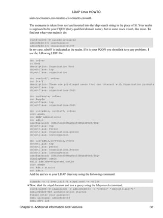 uid=<username>,cn=<realm>,cn=<mech>,cn=auth
The username is taken from sasl and inserted into the ldap search string in the place of $1.Your realm
is supposed to be your FQDN (fully qualified domain name), but in some cases it isn't, like mine. To
find out what your realm is do:
root@rdnt03:~# sasldblistusers2
admin@rdnt03: userPassword
admin@rdnt03: cmusaslsecretOTP
In my case, rdnt03 is indicated as the realm. If it is your FQDN you shouldn't have any problems. I
use the following LDIF file:
dn: o=Ever
o: Ever
description: Organization Root
objectClass: top
objectClass: organization
dn: ou=Staff, o=Ever
ou: Staff
description: These are privileged users that can interact with Organization products
objectClass: top
objectClass: organizationalUnit
dn: ou=People, o=Ever
ou: People
objectClass: top
objectClass: organizationalUnit
dn: uid=admin, ou=Staff, o=Ever
uid: admin
cn: LDAP Adminstrator
sn: admin
userPassword: {SHA}5en6G6MezRroT3XKqkdPOmY/BfQ=
objectClass: Top
objectClass: Person
objectClass: Organizationalperson
objectClass: Inetorgperson
dn: uid=admin,ou=People,o=Ever
objectClass: top
objectClass: person
objectClass: organizationalPerson
objectClass: inetOrgPerson
userPassword: {SHA}5en6G6MezRroT3XKqkdPOmY/BfQ=
displayName: admin
mail: admin@eversystems.com.br
uid: admin
cn: Administrator
sn: admin
Add the entries to your LDAP directory using the following command:
slapadd −c −l Ever.ldif −f slapd.conf −v −d 256
Now, start the slapd daemon and run a query using the ldapsearch command:
root@rdnt03:~# ldapsearch −U admin@rdnt03 −b 'o=Ever' '(objectclass=*)'
SASL/DIGEST−MD5 authentication started
Please enter your password:
SASL username: admin@rdnt03
SASL SSF: 128
•
LDAP Linux HOWTO
Chapter 6. Additional Information and Features 32
 