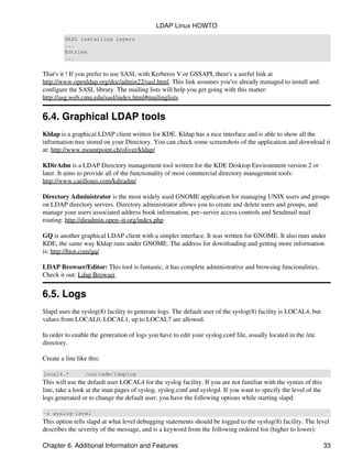 SASL installing layers
...
Entries
...
That's it ! If you prefer to use SASL with Kerberos V or GSSAPI, there's a useful link at
http://www.openldap.org/doc/admin22/sasl.html. This link assumes you've already managed to install and
configure the SASL library. The mailing lists will help you get going with this matter:
http://asg.web.cmu.edu/sasl/index.html#mailinglists
6.4. Graphical LDAP tools
Kldap is a graphical LDAP client written for KDE. Kldap has a nice interface and is able to show all the
information tree stored on your Directory. You can check some screenshots of the application and download it
at: http://www.mountpoint.ch/oliver/kldap/
KDirAdm is a LDAP Directory management tool written for the KDE Desktop Environment version 2 or
later. It aims to provide all of the functionality of most commercial directory management tools:
http://www.carillonis.com/kdiradm/
Directory Administrator is the most widely used GNOME application for managing UNIX users and groups
on LDAP directory servers. Directory administrator allows you to create and delete users and groups, and
manage your users associated address book information, per−server access controls and Sendmail mail
routing: http://diradmin.open−it.org/index.php
GQ is another graphical LDAP client with a simpler interface. It was written for GNOME. It also runs under
KDE, the same way Kldap runs under GNOME. The address for downloading and getting more information
is: http://biot.com/gq/
LDAP Browser/Editor: This tool is fantastic, it has complete administrative and browsing funcionalities.
Check it out: Ldap Browser.
6.5. Logs
Slapd uses the syslog(8) facility to generate logs. The default user of the syslog(8) facility is LOCAL4, but
values from LOCAL0, LOCAL1, up to LOCAL7 are allowed.
In order to enable the generation of logs you have to edit your syslog.conf file, usually located in the /etc
directory.
Create a line like this:
local4.* /usr/adm/ldaplog
This will use the default user LOCAL4 for the syslog facility. If you are not familiar with the syntax of this
line, take a look at the man pages of syslog, syslog.conf and syslogd. If you want to specify the level of the
logs generated or to change the default user, you have the following options while starting slapd:
−s syslog−level
This option tells slapd at what level debugging statements should be logged to the syslog(8) facility. The level
describes the severity of the message, and is a keyword from the following ordered list (higher to lower):
LDAP Linux HOWTO
Chapter 6. Additional Information and Features 33
 