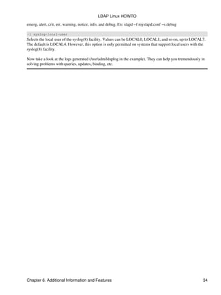 emerg, alert, crit, err, warning, notice, info, and debug. Ex: slapd −f myslapd.conf −s debug
−l syslog−local−user
Selects the local user of the syslog(8) facility. Values can be LOCAL0, LOCAL1, and so on, up to LOCAL7.
The default is LOCAL4. However, this option is only permitted on systems that support local users with the
syslog(8) facility.
Now take a look at the logs generated (/usr/adm/ldaplog in the example). They can help you tremendously in
solving problems with queries, updates, binding, etc.
LDAP Linux HOWTO
Chapter 6. Additional Information and Features 34
 