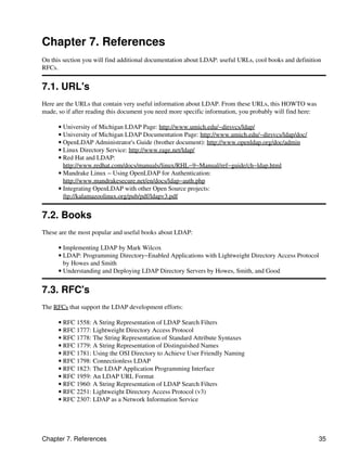 Chapter 7. References
On this section you will find additional documentation about LDAP: useful URLs, cool books and definition
RFCs.
7.1. URL's
Here are the URLs that contain very useful information about LDAP. From these URLs, this HOWTO was
made, so if after reading this document you need more specific information, you probably will find here:
University of Michigan LDAP Page: http://www.umich.edu/~dirsvcs/ldap/•
University of Michigan LDAP Documentation Page: http://www.umich.edu/~dirsvcs/ldap/doc/•
OpenLDAP Administrator's Guide (brother document): http://www.openldap.org/doc/admin•
Linux Directory Service: http://www.rage.net/ldap/•
Red Hat and LDAP:
http://www.redhat.com/docs/manuals/linux/RHL−9−Manual/ref−guide/ch−ldap.html
•
Mandrake Linux − Using OpenLDAP for Authentication:
http://www.mandrakesecure.net/en/docs/ldap−auth.php
•
Integrating OpenLDAP with other Open Source projects:
ftp://kalamazoolinux.org/pub/pdf/ldapv3.pdf
•
7.2. Books
These are the most popular and useful books about LDAP:
Implementing LDAP by Mark Wilcox•
LDAP: Programming Directory−Enabled Applications with Lightweight Directory Access Protocol
by Howes and Smith
•
Understanding and Deploying LDAP Directory Servers by Howes, Smith, and Good•
7.3. RFC's
The RFCs that support the LDAP development efforts:
RFC 1558: A String Representation of LDAP Search Filters•
RFC 1777: Lightweight Directory Access Protocol•
RFC 1778: The String Representation of Standard Attribute Syntaxes•
RFC 1779: A String Representation of Distinguished Names•
RFC 1781: Using the OSI Directory to Achieve User Friendly Naming•
RFC 1798: Connectionless LDAP•
RFC 1823: The LDAP Application Programming Interface•
RFC 1959: An LDAP URL Format•
RFC 1960: A String Representation of LDAP Search Filters•
RFC 2251: Lightweight Directory Access Protocol (v3)•
RFC 2307: LDAP as a Network Information Service•
Chapter 7. References 35
 