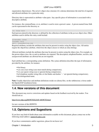 organization objectclasses. The server's object class structure (it's schema) determines the total list of required
and allowed attributes for a particular entry.
Directory data is represented as attribute−value pairs. Any specific piece of information is associated with a
descriptive attribute.
For instance, the commonName, or cn, attribute is used to store a person's name . A person named Jonas Salk
can be represented in the directory as
cn: Jonas Salk
Each person entered in the directory is defined by the collection of attributes in the person object class. Other
attributes used to define this entry could include:
givenname: Jonas
surname: Salk
mail: jonass@airius.com
Required attributes include the attributes that must be present in entries using the object class. All entries
require the objectClass attribute, which lists the object classes to which an entry belongs.
Allowed attributes include the attributes that may be present in entries using the object class. For example, in
the person object class, the cn and sn attributes are required. The description, telephoneNumber, seeAlso, and
userpassword attributes are allowed but are not required.
Each attribute has a corresponding syntax definition. The syntax definition describes the type of information
provided by the attribute, for instance:
bin binary.•
ces case exact string (case must match during comparisons).•
cis case ignore string (case is ignored during comparisons).•
tel telephone number string (like cis but blanks and dashes `− ' are ignored during comparisons).•
dn distinguished name.•
Note: Usually objectclass and attribute definitions reside on schema files, on the subdirectory schema under
the OpenLDAP installation home.
1.4. New versions of this document
This document may receive corrections and updates based on the feedback received by the readers. You
should look at:
http://www.tldp.org/HOWTO/LDAP−HOWTO.html
for new versions of this HOWTO.
1.5. Opinions and Sugestions
If you have any kind of doubt about some information avaiable on this document, please contact me on the
following email address: malere@yahoo.com
If you have commentaries and/or sugestions, please let me know too!
LDAP Linux HOWTO
Chapter 1. Introduction 3
 
