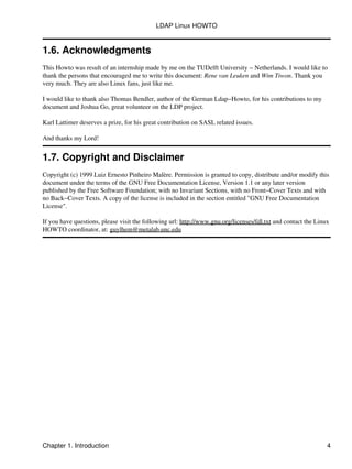 1.6. Acknowledgments
This Howto was result of an internship made by me on the TUDelft University − Netherlands. I would like to
thank the persons that encouraged me to write this document: Rene van Leuken and Wim Tiwon. Thank you
very much. They are also Linux fans, just like me.
I would like to thank also Thomas Bendler, author of the German Ldap−Howto, for his contributions to my
document and Joshua Go, great volunteer on the LDP project.
Karl Lattimer deserves a prize, for his great contribution on SASL related issues.
And thanks my Lord!
1.7. Copyright and Disclaimer
Copyright (c) 1999 Luiz Ernesto Pinheiro Malère. Permission is granted to copy, distribute and/or modify this
document under the terms of the GNU Free Documentation License, Version 1.1 or any later version
published by the Free Software Foundation; with no Invariant Sections, with no Front−Cover Texts and with
no Back−Cover Texts. A copy of the license is included in the section entitled "GNU Free Documentation
License".
If you have questions, please visit the following url: http://www.gnu.org/licenses/fdl.txt and contact the Linux
HOWTO coordinator, at: guylhem@metalab.unc.edu
LDAP Linux HOWTO
Chapter 1. Introduction 4
 