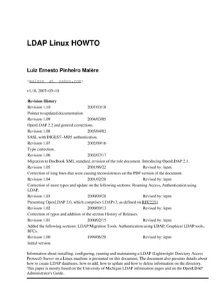 LDAP Linux HOWTO
Luiz Ernesto Pinheiro Malère
<malere _at_ yahoo.com>
v1.10, 2007−03−18
Revision History
Revision 1.10 2007/03/18
Pointer to updated documentation
Revision 1.09 2004/03/05
OpenLDAP 2.2 and general corrections.
Revision 1.08 2003/04/02
SASL with DIGEST−MD5 authentication.
Revision 1.07 2002/09/16
Typo correction.
Revision 1.06 2002/07/17
Migration to DocBook XML standard, revision of the role document. Introducing OpenLDAP 2.1.
Revision 1.05 2001/06/22 Revised by: lepm
Correction of long lines that were causing inconsistences on the PDF version of the document.
Revision 1.04 2001/02/28 Revised by: lepm
Correction of more typos and update on the following sections: Roaming Access, Authentication using
LDAP.
Revision 1.03 2000/09/28 Revised by: lepm
Presenting OpenLDAP 2.0, which comprises LDAPv3, as defined on RFC2251
Revision 1.02 2000/09/13 Revised by: lepm
Correction of typos and addition of the section History of Releases.
Revision 1.01 2000/02/15 Revised by: lepm
Added the following sections: LDAP Migration Tools, Authentication using LDAP, Graphical LDAP tools,
RFCs.
Revision 1.00 1999/06/20 Revised by: lepm
Initial version.
Information about installing, configuring, running and maintaining a LDAP (Lightweight Directory Access
Protocol) Server on a Linux machine is presented on this document. The document also presents details about
how to create LDAP databases, how to add, how to update and how to delete information on the directory.
This paper is mostly based on the University of Michigan LDAP information pages and on the OpenLDAP
Administrator's Guide.
 