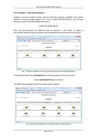 LDAP Injection & Blind LDAP Injection

4.2.1. Example 1: Information Disclosure
Suppose a resources explorer allows users to know the resources available in the system
(printers, scanners, storage systems, etc…). This is a typical OR LDAP Injection case, because
the query used to show the available resources is:
(|(type=Rsc1)(type=Rsc2))
Rsc1 and Rsc2 represent the different kinds of resources in the system. In figure 7,
Rsc1=printer and Rsc2=scanner to show all the available printers and scanners in the system.

Fig. 7. Resources available to the user from the Resources Consoles Management

If the attacker enters Rsc1=printer)(uid=*), the following query is sent to the server:
(|(type=printer)(uid=*))(type=scanner))
The LDAP server responds with all the printer and user objects.

Fig. 8. Information available to the attacker after the LDAP injection

Page: 9 of 17

 
