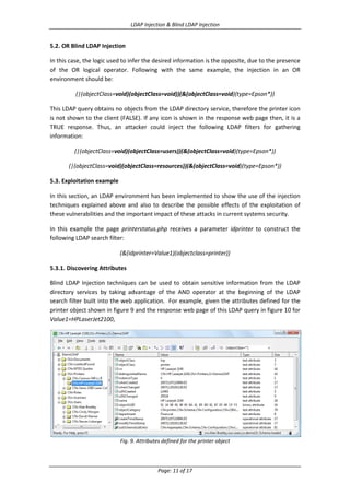 LDAP Injection & Blind LDAP Injection

5.2. OR Blind LDAP Injection
In this case, the logic used to infer the desired information is the opposite, due to the presence
of the OR logical operator. Following with the same example, the injection in an OR
environment should be:
(|(objectClass=void)(objectClass=void))(&(objectClass=void)(type=Epson*))
This LDAP query obtains no objects from the LDAP directory service, therefore the printer icon
is not shown to the client (FALSE). If any icon is shown in the response web page then, it is a
TRUE response. Thus, an attacker could inject the following LDAP filters for gathering
information:
(|(objectClass=void)(objectClass=users))(&(objectClass=void)(type=Epson*))
(|(objectClass=void)(objectClass=resources))(&(objectClass=void)(type=Epson*))
5.3. Exploitation example
In this section, an LDAP environment has been implemented to show the use of the injection
techniques explained above and also to describe the possible effects of the exploitation of
these vulnerabilities and the important impact of these attacks in current systems security.
In this example the page printerstatus.php receives a parameter idprinter to construct the
following LDAP search filter:
(&(idprinter=Value1)(objectclass=printer))
5.3.1. Discovering Attributes
Blind LDAP Injection techniques can be used to obtain sensitive information from the LDAP
directory services by taking advantage of the AND operator at the beginning of the LDAP
search filter built into the web application. For example, given the attributes defined for the
printer object shown in figure 9 and the response web page of this LDAP query in figure 10 for
Value1=HPLaserJet2100,

Fig. 9. Attributes defined for the printer object

Page: 11 of 17

 
