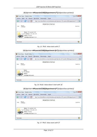 LDAP Injection & Blind LDAP Injection

(&(idprinter=HPLaserJet2100)(department=f*))(objectclass=printer))

Fig. 15. TRUE. Value starts with ‘f’

(&(idprinter=HPLaserJet2100)(department=fa*))(objectclass=printer))

Fig. 16. FALSE. Value doesn´t start with ‘fa’

(&(idprinter=HPLaserJet2100)(department=fi*))(objectclass=printer))

Fig. 17. TRUE. Value starts with ‘fi’

Page: 14 of 17

 