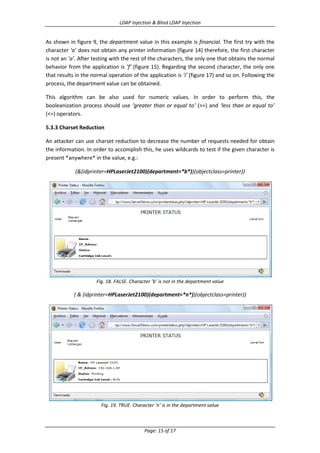 LDAP Injection & Blind LDAP Injection

As shown in figure 9, the department value in this example is financial. The first try with the
character ‘a’ does not obtain any printer information (figure 14) therefore, the first character
is not an ’a’. After testing with the rest of the characters, the only one that obtains the normal
behavior from the application is ’f’ (figure 15). Regarding the second character, the only one
that results in the normal operation of the application is ’i’ (figure 17) and so on. Following the
process, the department value can be obtained.
This algorithm can be also used for numeric values. In order to perform this, the
booleanization process should use ‘greater than or equal to’ (>=) and ‘less than or equal to’
(<=) operators.
5.3.3 Charset Reduction
An attacker can use charset reduction to decrease the number of requests needed for obtain
the information. In order to accomplish this, he uses wildcards to test if the given character is
present *anywhere* in the value, e.g.:
(&(idprinter=HPLaserJet2100)(department=*b*))(objectclass=printer))

Fig. 18. FALSE. Character ’b’ is not in the department value

( & (idprinter=HPLaserJet2100)(department=*n*))(objectclass=printer))

Fig. 19. TRUE. Character ’n’ is in the department value

Page: 15 of 17

 