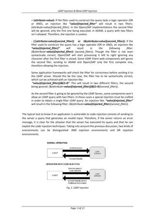 LDAP Injection & Blind LDAP Injection

– (attribute=value): If the filter used to construct the query lacks a logic operator (OR
or AND), an injection like ”value)(injected_filter” will result in two filters:
(attribute=value)(injected_filter). In the OpenLDAP implementations the second filter
will be ignored, only the first one being executed. In ADAM, a query with two filters
isn´t allowed. Therefore, the injection is useless.
- (|(attribute=value)(second_filter)) or (&(attribute=value)(second_filter)): If the
filter used to construct the query has a logic operator (OR or AND), an injection like
“value)(injected_filter)”
will
result
in
the
following
filter:
(&(attribute=value)(injected_filter)) (second_filter)). Though the filter is not even
syntactically correct, OpenLDAP will start processing it left to right ignoring any
character after the first filter is closed. Some LDAP Client web components will ignore
the second filer, sending to ADAM and OpenLDAP only the first complete one,
therefore allowing the injection.
Some application frameworks will check the filter for correctness before sending it to
the LDAP server. Should this be the case, the filter has to be syntactically correct,
which can be achieved with an injection like:
“value)(injected_filter))(&(1=0” .This will result in two different filters, the second
being ignored: (&(attribute=value)(injected_filter))(&(1=0)(second_filter)).
As the second filter is going to be ignored by the LDAP Server, some components won´t
allow an LDAP query with two filters. In these cases a special injection must be crafted
in order to obtain a single-filter LDAP query. An injection like: “value)(injected_filter”
will result in the following filter: (&(attribute=value)(injected_filter)(second_filter)).

The typical test to know if an application is vulnerable to code injection consists of sending to
the server a query that generates an invalid input. Therefore, if the server returns an error
message, it is clear for the attacker that the server has executed his query and that he can
exploit the code injection techniques. Taking into account the previous discussion, two kinds of
environments can be distinguished: AND injection environments and OR injection
environments.

Fig. 2. LDAP injection

Page: 5 of 17

 