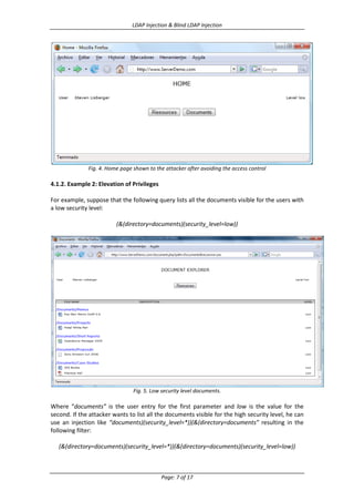 LDAP Injection & Blind LDAP Injection

Fig. 4. Home page shown to the attacker after avoiding the access control

4.1.2. Example 2: Elevation of Privileges
For example, suppose that the following query lists all the documents visible for the users with
a low security level:
(&(directory=documents)(security_level=low))

Fig. 5. Low security level documents.

Where “documents” is the user entry for the first parameter and low is the value for the
second. If the attacker wants to list all the documents visible for the high security level, he can
use an injection like “documents)(security_level=*))(&(directory=documents” resulting in the
following filter:
(&(directory=documents)(security_level=*))(&(directory=documents)(security_level=low))

Page: 7 of 17

 