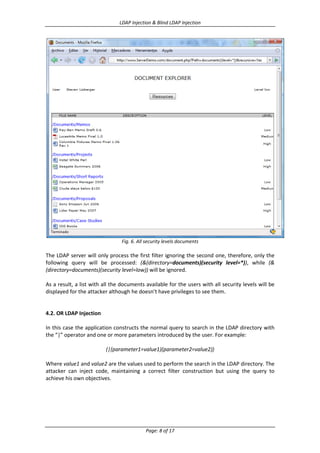 LDAP Injection & Blind LDAP Injection

Fig. 6. All security levels documents

The LDAP server will only process the first filter ignoring the second one, therefore, only the
following query will be processed: (&(directory=documents)(security level=*)), while (&
(directory=documents)(security level=low)) will be ignored.
As a result, a list with all the documents available for the users with all security levels will be
displayed for the attacker although he doesn’t have privileges to see them.

4.2. OR LDAP Injection
In this case the application constructs the normal query to search in the LDAP directory with
the “|” operator and one or more parameters introduced by the user. For example:
(|(parameter1=value1)(parameter2=value2))
Where value1 and value2 are the values used to perform the search in the LDAP directory. The
attacker can inject code, maintaining a correct filter construction but using the query to
achieve his own objectives.

Page: 8 of 17

 