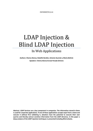 INFORMÁTICA 64

LDAP Injection &
Blind LDAP Injection
In Web Applications
Authors: Chema Alonso, Rodolfo Bordón, Antonio Guzmán y Marta Beltrán
Speakers: Chema Alonso & José Parada Gimeno

Abstract. LDAP Services are a key component in companies. The information stored in them
is used for corporate applications. If one of these applications accepts input from a client and
execute it without first validating it, attackers have the potential to execute their own
queries and thereby extract sensitive information from the LDAP directory. In this paper a
deep analysis of the LDAP injection techniques is presented including Blind attacks.

 