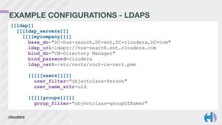 EXAMPLE CONFIGURATIONS - LDAPS
[[ldap]]
[[[ldap_servers]]]
[[[[mycompany]]]]
base_dn="DC=hue-search,DC=ent,DC=cloudera,DC=com"
ldap_url=ldaps://hue-search.ent.cloudera.com
bind_dn="CN=Directory Manager"
bind_password=cloudera
ldap_cert=/etc/certs/root-ca-cert.pem
!
[[[[[users]]]]]
user_filter="objectclass=Person"
user_name_attr=uid
!
[[[[[groups]]]]]
group_filter="objectclass=groupOfNames"
 