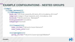 EXAMPLE CONFIGURATIONS - NESTED GROUPS
[[ldap]]
[[[ldap_servers]]]
[[[[mycompany]]]]
base_dn="DC=hue-search,DC=ent,DC=cloudera,DC=com"
ldap_url=ldap://hue-search.ent.cloudera.com
bind_dn="CN=Directory Manager"
bind_password=cloudera
subgroups=nested
!
[[[[[users]]]]]
user_filter="objectclass=Person"
user_name_attr=uid
!
[[[[[groups]]]]]
group_filter="objectclass=groupOfNames"
 