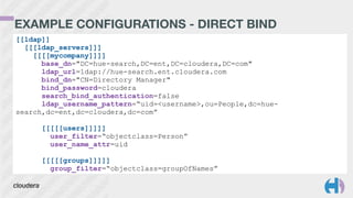 EXAMPLE CONFIGURATIONS - DIRECT BIND
[[ldap]]
[[[ldap_servers]]]
[[[[mycompany]]]]
base_dn="DC=hue-search,DC=ent,DC=cloudera,DC=com"
ldap_url=ldap://hue-search.ent.cloudera.com
bind_dn="CN=Directory Manager"
bind_password=cloudera
search_bind_authentication=false
ldap_username_pattern=“uid=<username>,ou=People,dc=hue-
search,dc=ent,dc=cloudera,dc=com”
!
[[[[[users]]]]]
user_filter=“objectclass=Person”
user_name_attr=uid
!
[[[[[groups]]]]]
group_filter=“objectclass=groupOfNames”
 