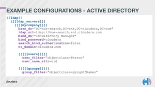EXAMPLE CONFIGURATIONS - ACTIVE DIRECTORY
[[ldap]]
[[[ldap_servers]]]
[[[[mycompany]]]]
base_dn="DC=hue-search,DC=ent,DC=cloudera,DC=com"
ldap_url=ldap://hue-search.ent.cloudera.com
bind_dn="CN=Directory Manager"
bind_password=cloudera
search_bind_authentication=false
nt_domain=cloudera.com
!
[[[[[users]]]]]
user_filter=“objectclass=Person”
user_name_attr=uid
!
[[[[[groups]]]]]
group_filter=“objectclass=groupOfNames”
 