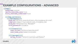 EXAMPLE CONFIGURATIONS - ADVANCED
[[ldap]]
subgroups=nested
ignore_username_case=true
force_username_lowercase=true
!
[[[ldap_servers]]]
[[[[mycompany]]]]
base_dn="DC=hue-search,DC=ent,DC=cloudera,DC=com"
ldap_url=ldap://hue-search.ent.cloudera.com
bind_dn="CN=Directory Manager"
bind_password=cloudera
!
[[[[[users]]]]]
user_filter="objectclass=Person"
user_name_attr=samaccountname
!
[[[[[groups]]]]]
group_filter="objectclass=groupOfNames"
 
