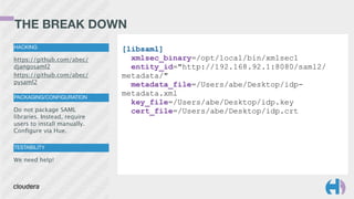 THE BREAK DOWN
HACKING
https://github.com/abec/
djangosaml2
https://github.com/abec/
pysaml2
PACKAGING/CONFIGURATION
Do not package SAML
libraries. Instead, require
users to install manually.
Conﬁgure via Hue.
TESTABILITY
We need help!
[libsaml]
xmlsec_binary=/opt/local/bin/xmlsec1
entity_id="http://192.168.92.1:8080/saml2/
metadata/"
metadata_file=/Users/abe/Desktop/idp-
metadata.xml
key_file=/Users/abe/Desktop/idp.key
cert_file=/Users/abe/Desktop/idp.crt
 