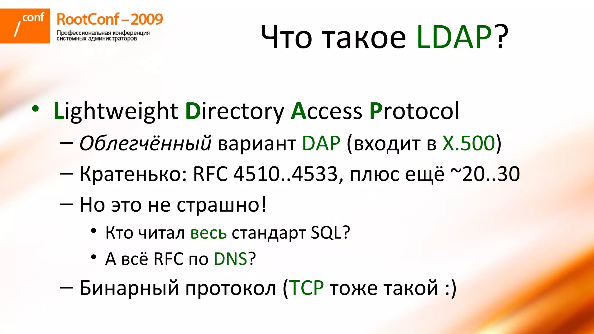 Что такое  LDAP ? L ightweight  D irectory  A ccess  P rotocol Облегчённый  вариант  DAP   ( входит в  X.500 ) Кратенько:  RFC  4510..4533, плюс ещё  ~20 ..30 Но это не страшно! Кто читал  весь   стандарт  SQL? А всё  RFC  по  DNS ? Бинарный протокол ( TCP   тоже такой :) 