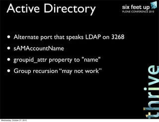 PLONE CONFERENCE 2010Active Directory
• Alternate port that speaks LDAP on 3268
• sAMAccountName
• groupid_attr property to "name"
• Group recursion “may not work”
Wednesday, October 27, 2010
 