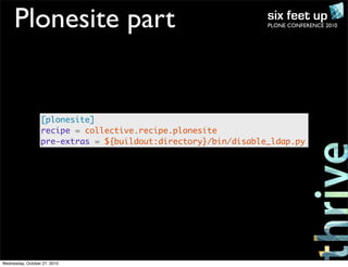 PLONE CONFERENCE 2010Plonesite part
[plonesite]
recipe = collective.recipe.plonesite
pre-extras = ${buildout:directory}/bin/disable_ldap.py
Wednesday, October 27, 2010
 