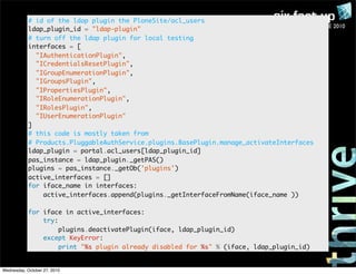 PLONE CONFERENCE 2010
# id of the ldap plugin the PloneSite/acl_users
ldap_plugin_id = "ldap-plugin"
# turn off the ldap plugin for local testing
interfaces = [
"IAuthenticationPlugin",
"ICredentialsResetPlugin",
"IGroupEnumerationPlugin",
"IGroupsPlugin",
"IPropertiesPlugin",
"IRoleEnumerationPlugin",
"IRolesPlugin",
"IUserEnumerationPlugin"
]
# this code is mostly taken from
# Products.PluggableAuthService.plugins.BasePlugin.manage_activateInterfaces
ldap_plugin = portal.acl_users[ldap_plugin_id]
pas_instance = ldap_plugin._getPAS()
plugins = pas_instance._getOb('plugins')
active_interfaces = []
for iface_name in interfaces:
active_interfaces.append(plugins._getInterfaceFromName(iface_name ))
for iface in active_interfaces:
try:
plugins.deactivatePlugin(iface, ldap_plugin_id)
except KeyError:
print "%s plugin already disabled for %s" % (iface, ldap_plugin_id)
Wednesday, October 27, 2010
 
