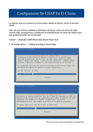 Configuración De LDAP En El Cliente

La idea es que los usuarios se inicie sesion desde el cliente, frente al servidor
LDAP.

Una vez que hemos montado el directorio donde se creara el home de cada
usuario ldap, proseguimos a configurar la autentificacion de inicio de sesion para
que pueda conectar con el servidor:

Instalar → #apt-get install libnss-ldap libpam-ldap nscd

Y lo configuramos → #dpkg reconfigure libnss-ldap




                                           REALIZADO POR: ROSARIO HOMBRAO PEDREGOSA
 