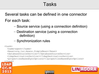 Tasks
Several tasks can be defined in one connector
For each task:
– Source service (using a connection definition)
– Destination service (using a connection
definition)
– Synchronization rules
<task>
<name>agent</name>
<bean>org.lsc.beans.SimpleBean</bean>
<databaseSourceService></databaseSourceService>
<ldapDestinationService></ldapDestinationService>
<propertiesBasedSyncOptions></propertiesBasedSyncOptions>
</task>

 