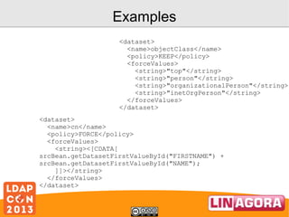 Examples
<dataset>
<name>objectClass</name>
<policy>KEEP</policy>
<forceValues>
<string>"top"</string>
<string>"person"</string>
<string>"organizationalPerson"</string>
<string>"inetOrgPerson"</string>
</forceValues>
</dataset>
<dataset>
<name>cn</name>
<policy>FORCE</policy>
<forceValues>
<string><[CDATA[
srcBean.getDatasetFirstValueById("FIRSTNAME") +
srcBean.getDatasetFirstValueById("NAME");
]]></string>
</forceValues>
</dataset>

 