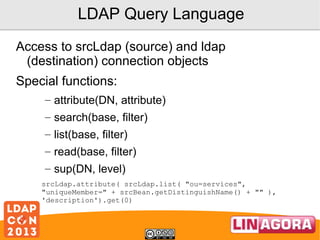 LDAP Query Language
Access to srcLdap (source) and ldap
(destination) connection objects
Special functions:
– attribute(DN, attribute)
– search(base, filter)
– list(base, filter)
– read(base, filter)
– sup(DN, level)
srcLdap.attribute( srcLdap.list( "ou=services",
"uniqueMember=" + srcBean.getDistinguishName() + "" ),
'description').get(0)

 
