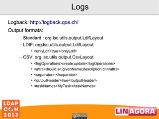 Logs
Logback: http://logback.qos.ch/
Output formats:
– Standard : org.lsc.utils.output.LdifLayout
– LDIF: org.lsc.utils.output.LdifLayout
• <onlyLdif>true</onlyLdif>

– CSV: org.lsc.utils.output.CsvLayout
•
•
•
•
•

<logOperations>create,update</logOperations>
<attrs>dn;uid;sn;givenName;description;cn</attrs>
<separator>;</separator>
<outputHeader>true</outputHeader>
<taskNames>MyTask</taskNames>

 