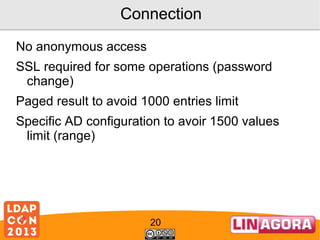 Connection
No anonymous access
SSL required for some operations (password
change)
Paged result to avoid 1000 entries limit
Specific AD configuration to avoir 1500 values
limit (range)

20

 