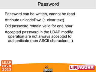 Password
Password can be written, cannot be read
Attribute unicodePwd (~ clear text)
Old password remain valid for one hour
Accepted password in the LDAP modify
operation are not always accepted to
authenticate (non ASCII characters...)

22

 