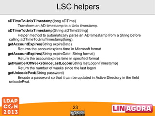 LSC helpers
aDTimeToUnixTimestamp(long aDTime)
Transform an AD timestamp to a Unix timestamp.
aDTimeToUnixTimestamp(String aDTimeString)
Helper method to automatically parse an AD timestamp from a String before
calling aDTimeToUnixTimestamp(long).
getAccountExpires(String expireDate)
Returns the accountexpires time in Microsoft format
getAccountExpires(String expireDate, String format)
Return the accountexpires time in specified format
getNumberOfWeeksSinceLastLogon(String lastLogonTimestamp)
Return the number of weeks since the last logon
getUnicodePwd(String password)
Encode a password so that it can be updated in Active Directory in the field
unicodePwd.

23

 