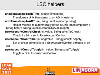 LSC helpers
unixTimestampToADTime(int unixTimestamp)
Transform a Unix timestamp to an AD timestamp.
unixTimestampToADTime(String unixTimestampString)
Helper method to automatically parse a Unix timestamp from a
String before calling unixTimestampToADTime(int).
userAccountControlCheck(int value, String constToCheck)
Check if a bit is set in UserAccountControl
userAccountControlSet(int origValue, String[] constToApply)
Set or unset some bits to a UserAccountControl attribute of an
AD
userAccountControlToggle(int value, String constToApply)
Toggle a bit in UserAccountControl

24

 