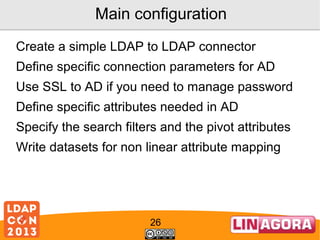 Main configuration
Create a simple LDAP to LDAP connector
Define specific connection parameters for AD
Use SSL to AD if you need to manage password
Define specific attributes needed in AD
Specify the search filters and the pivot attributes
Write datasets for non linear attribute mapping

26

 