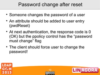 Password change after reset







Someone changes the password of a user
An attribute should be added to user entry
(pwdReset)
At next authentication, the response code is 0
(OK) but the ppolicy control has the “password
must change” flag
The client should force user to change the
password!

10

 