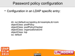 Password policy configuration


Configuration in an LDAP specific entry:

dn: ou=default,ou=ppolicy,dc=example,dc=com
objectClass: pwdPolicy
objectClass: pwdPolicyChecker
objectClass: organizationalUnit
objectClass: top
ou: default

14

 