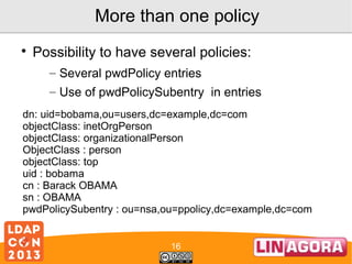 More than one policy


Possibility to have several policies:
– Several pwdPolicy entries
– Use of pwdPolicySubentry in entries

dn: uid=bobama,ou=users,dc=example,dc=com
objectClass: inetOrgPerson
objectClass: organizationalPerson
ObjectClass : person
objectClass: top
uid : bobama
cn : Barack OBAMA
sn : OBAMA
pwdPolicySubentry : ou=nsa,ou=ppolicy,dc=example,dc=com
16

 
