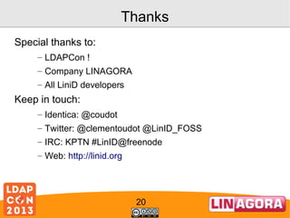 Thanks
Special thanks to:
– LDAPCon !
– Company LINAGORA
– All LiniD developers

Keep in touch:
– Identica: @coudot
– Twitter: @clementoudot @LinID_FOSS
– IRC: KPTN #LinID@freenode
– Web: http://linid.org

20

 