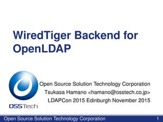 WiredTiger Backend for
OpenLDAP
Open Source Solution Technology Corporation
Tsukasa Hamano <hamano@osstech.co.jp>
LDAPCon 2015 Edinburgh November 2015
Open Source Solution Technology Corporation 1
 