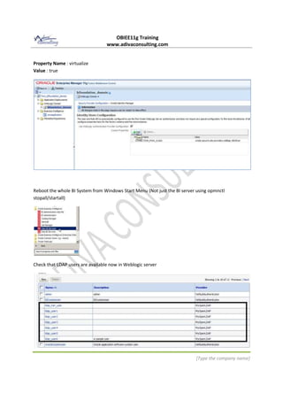 OBIEE11g Training
www.adivaconsulting.com
[Type the company name]
Property Name : virtualize
Value : true
Reboot the whole BI System from Windows Start Menu (Not just the BI server using opmnctl
stopall/startall)
Check that LDAP users are available now in Weblogic server
 