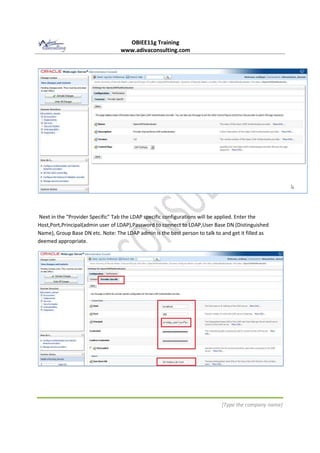 OBIEE11g Training
www.adivaconsulting.com
[Type the company name]
Next in the "Provider Specific" Tab the LDAP specific configurations will be applied. Enter the
Host,Port,Principal(admin user of LDAP),Password to connect to LDAP,User Base DN (Distinguished
Name), Group Base DN etc. Note: The LDAP admin is the best person to talk to and get it filled as
deemed appropriate.
 