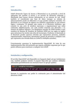 LDAP

ASO

2º ASIR

Introducción.
LDAP (Protocolo Ligero de Acceso a Directorios) es un protocolo a nivel de
aplicación que permite el acceso a un servicio de directorio ordenado y
distribuido para buscar diversa información en un entorno de red. LDAP
también es considerado una base de datos (aunque su sistema de
almacenamiento puede ser diferente) a la que pueden realizarse consultas. Un
directorio es un conjunto de objetos con atributos organizados en una manera
lógica y jerárquica. El ejemplo más común es el directorio telefónico, que
consiste en una serie de nombres (personas u organizaciones) que están
ordenados alfabéticamente, con cada nombre teniendo una dirección y un
número de teléfono adjuntos. Los despliegues actuales de LDAP tienden a usar
nombres de Sistema de Nombres de Dominio (DNS por sus siglas en inglés)
para estructurar los niveles más altos de la jerarquía. Conforme se desciende en
el directorio pueden aparecer entradas que representan personas, unidades
organizacionales, impresoras, documentos, grupos de personas o cualquier cosa
que representa una entrada dada en el árbol (o múltiples entradas).
Concretamente usaremos la implementación OpenLDAP. Se trata de una
implementación libre del protocolo que soporta múltiples esquemas por lo que
puede utilizarse para conectarse a cualquier otro LDAP.

Instalación y configuración.
El servidor OpenLDAP está disponible en el paquete slapd, así que instalaremos
este, también podemos instalar el paquete ldap-utils que contiene utilidades
adicionales (probablemente sea necesario hacer un apt-get update):

Durante la instalación nos pedirá la contraseña para el administrador del
directorio LDAP.

Francisco José Cruz Jiménez

2

 