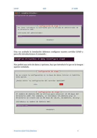 LDAP

ASO

2º ASIR

Una vez acabada la instalación debemos configurar nuestro servidor LPAD y
para ello introduciremos el comando :

Nos pedirá una serie de datos y opciones, hay que introducir lo que en la imagen
aparece señalado,

Francisco José Cruz Jiménez

3

 